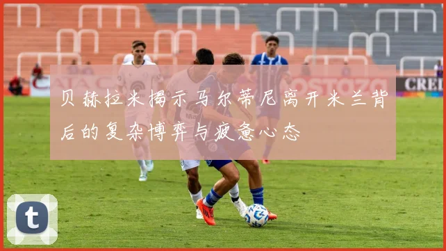 贝赫拉米揭示马尔蒂尼离开米兰背后的复杂博弈与疲惫心态