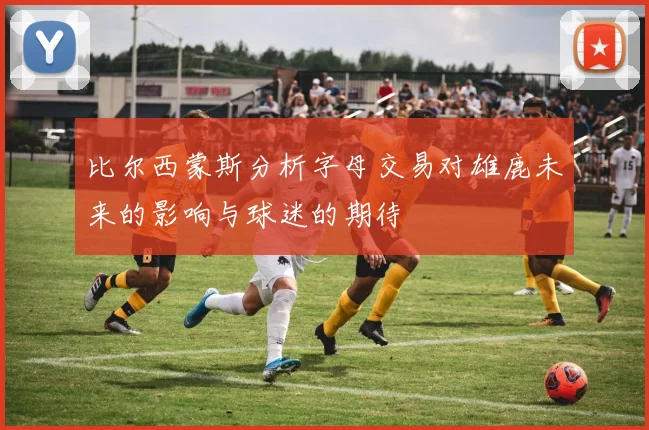 比尔西蒙斯分析字母交易对雄鹿未来的影响与球迷的期待