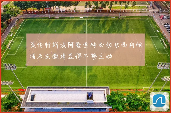 莫伦特斯谈阿隆索转会切尔西利物浦未发邀请显得不够主动