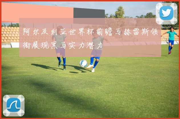 阿尔及利亚世界杯前瞻马赫雷斯领衔展现黑马实力潜力