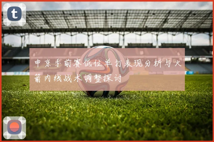 申京季前赛低位单打表现分析与火箭内线战术调整探讨