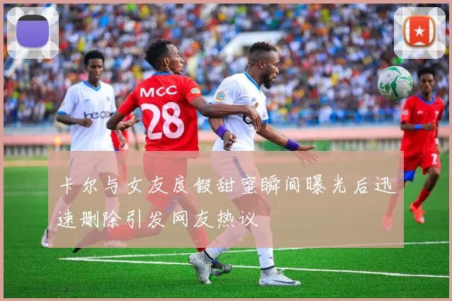 卡尔与女友度假甜蜜瞬间曝光后迅速删除引发网友热议