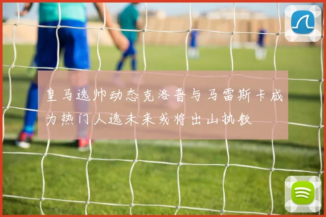 皇马选帅动态克洛普与马雷斯卡成为热门人选未来或将出山执教