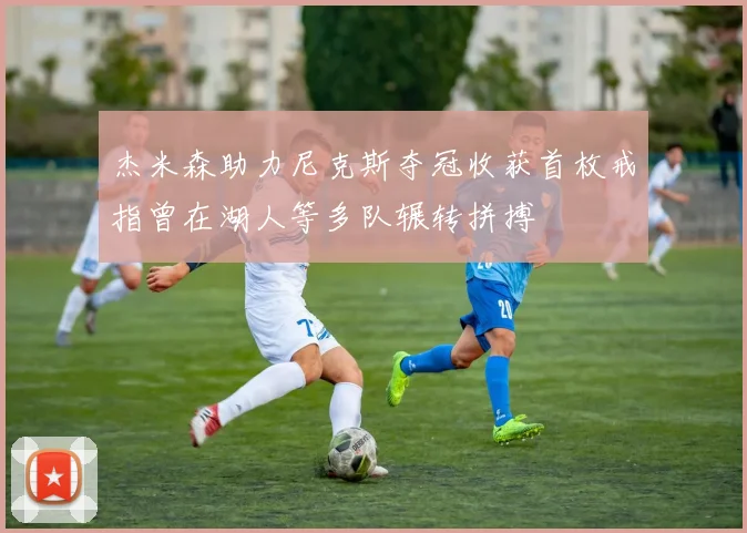 杰米森助力尼克斯夺冠收获首枚戒指曾在湖人等多队辗转拼搏