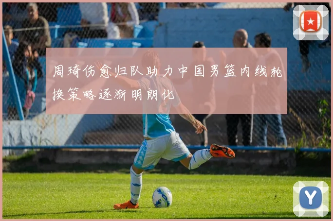 周琦伤愈归队助力中国男篮内线轮换策略逐渐明朗化