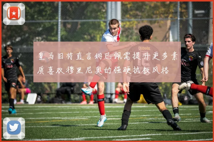皇马旧将直言姆巴佩需提升更多素质喜欢穆里尼奥的强硬执教风格