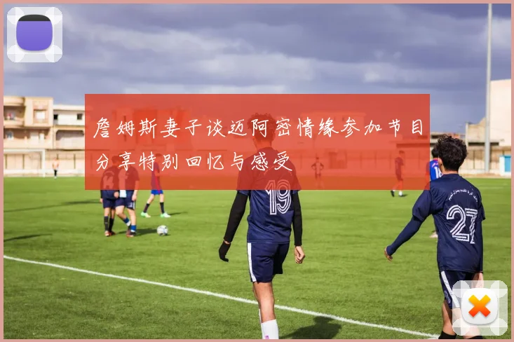 詹姆斯妻子谈迈阿密情缘参加节目分享特别回忆与感受