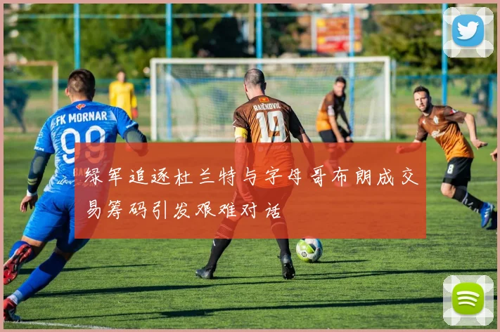 绿军追逐杜兰特与字母哥布朗成交易筹码引发艰难对话
