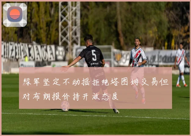 绿军坚定不动摇拒绝塔图姆交易但对布朗报价持开放态度