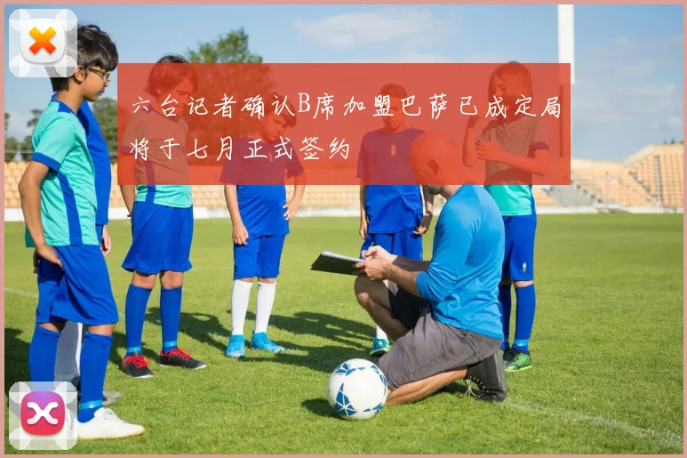 六台记者确认B席加盟巴萨已成定局将于七月正式签约