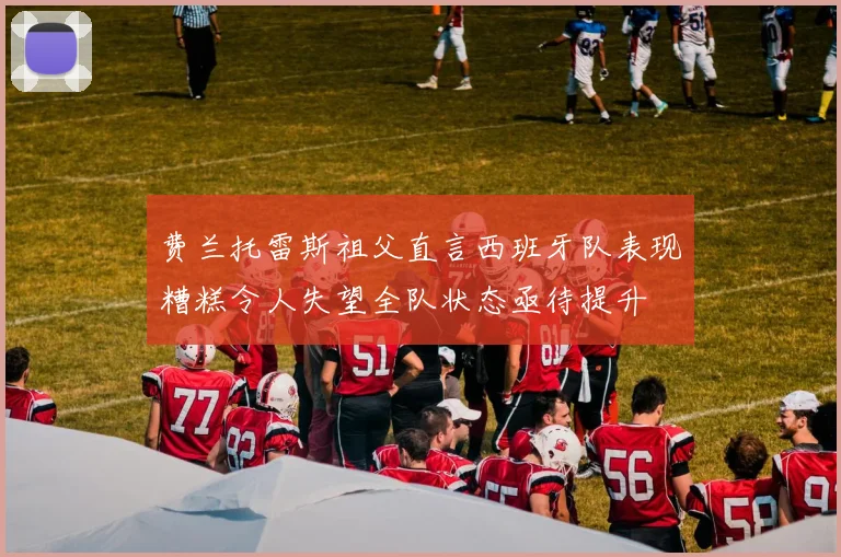 费兰托雷斯祖父直言西班牙队表现糟糕令人失望全队状态亟待提升