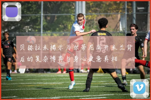 贝赫拉米揭示马尔蒂尼离开米兰背后的复杂博弈与身心疲惫真相