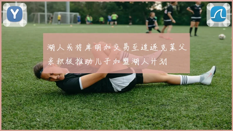 湖人或将库明加交易至追逐克莱父亲积极推动儿子加盟湖人计划