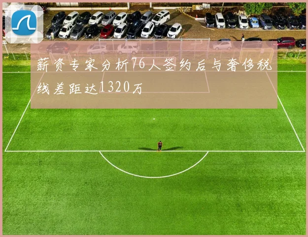 薪资专家分析76人签约后与奢侈税线差距达1320万