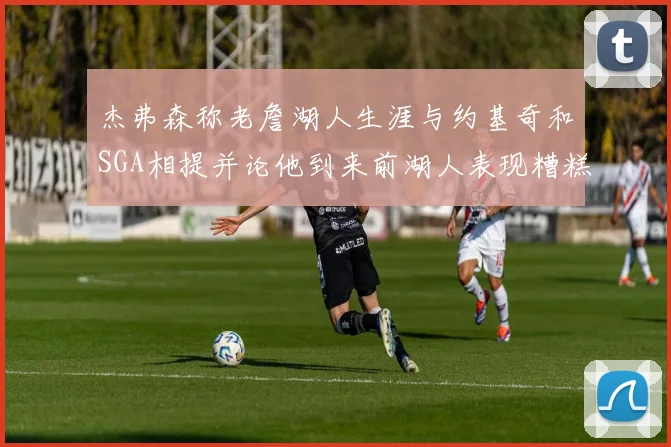 杰弗森称老詹湖人生涯与约基奇和SGA相提并论他到来前湖人表现糟糕如同废物