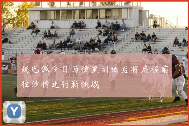 姆巴佩今日马德里训练后将启程前往沙特进行新挑战