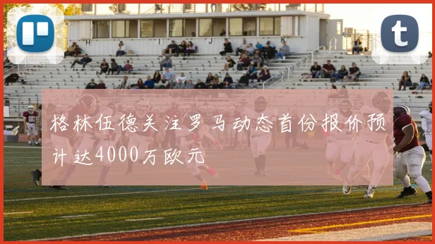 格林伍德关注罗马动态首份报价预计达4000万欧元