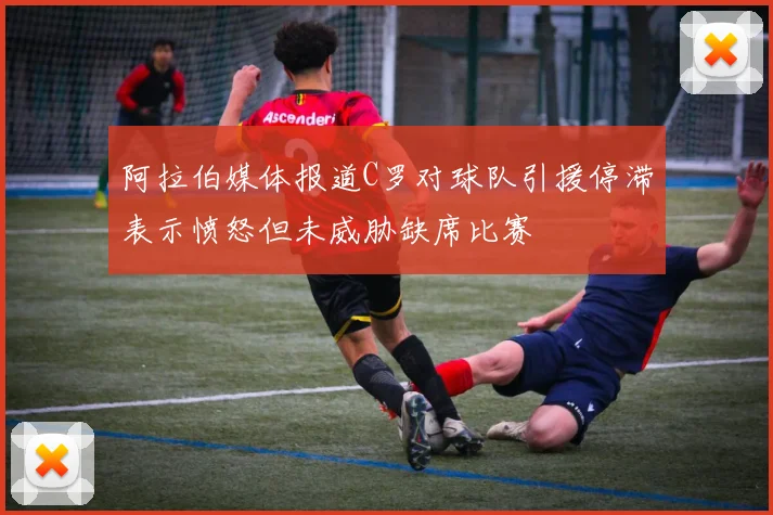 阿拉伯媒体报道C罗对球队引援停滞表示愤怒但未威胁缺席比赛