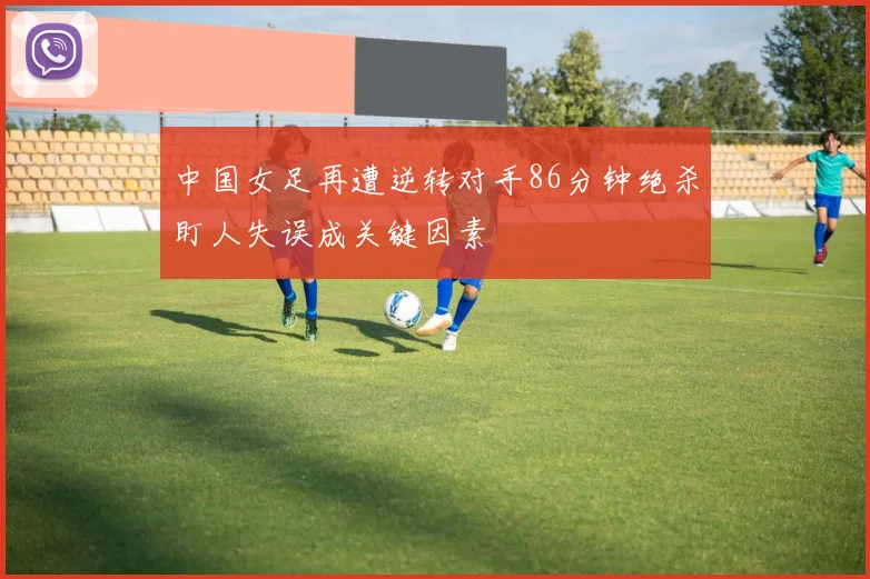中国女足再遭逆转对手86分钟绝杀盯人失误成关键因素