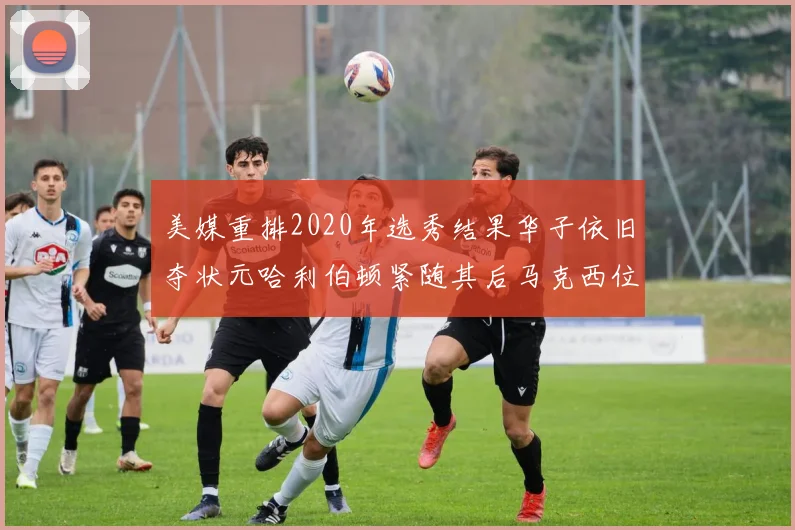 美媒重排2020年选秀结果华子依旧夺状元哈利伯顿紧随其后马克西位列探花