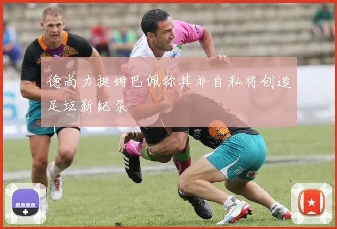 德尚力挺姆巴佩称其非自私将创造足坛新纪录