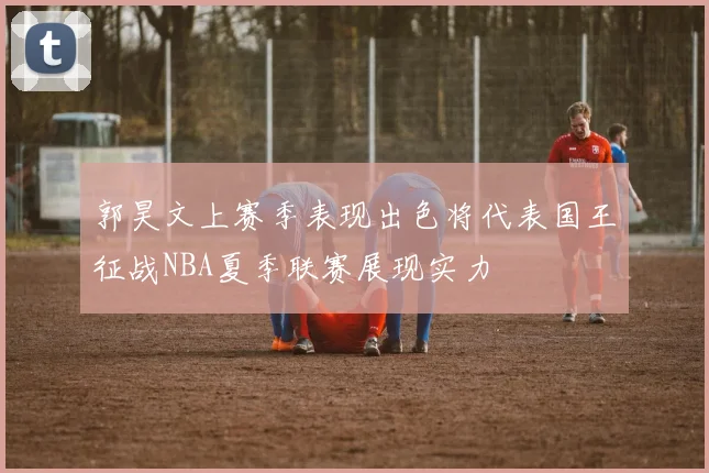 郭昊文上赛季表现出色将代表国王征战NBA夏季联赛展现实力