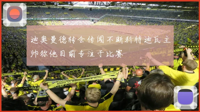 迪奥曼德转会传闻不断科特迪瓦主帅称他目前专注于比赛