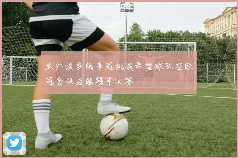 瓜帅谈多线争冠挑战希望球队在欧冠晋级后能踢半决赛