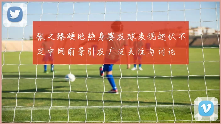 张之臻硬地热身赛发球表现起伏不定中网前景引发广泛关注与讨论